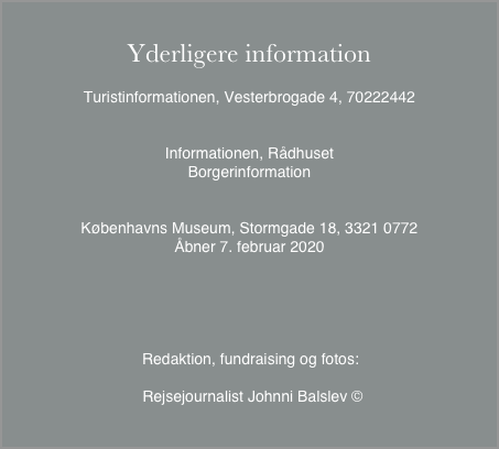 
Yderligere informationTuristinformationen, Vesterbrogade 4, 70222442Informationen, RådhusetBorgerinformationKøbenhavns Museum, Stormgade 18, 3321 0772
Åbner 7. februar 2020


              Redaktion, fundraising og fotos: 

               Rejsejournalist Johnni Balslev ©